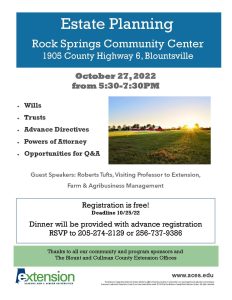 Join Extension for an Estate Planning Meeting on October 27, 2022 from 5:30 p.m. - 7:30 p.m. at the Rock Springs Community Center (1905 County Highway 6, Blountsville, AL). Dinner will be provided with advance registration by October 25th. RSVP to 205-274-2129 or 256-737-9386 Dr. Robert Tufts will cover wills, trusts, advance directives, and powers of attorney.
