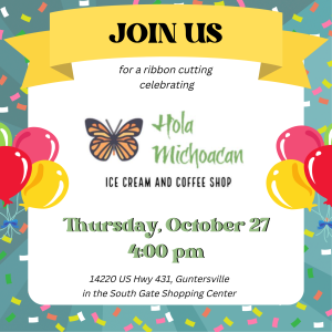 Please make plans to join us as we celebrate Hola Michoacan Ice Cream & Coffee Shop with a ribbon cutting ceremony! Mark your calendars for Thursday, October 27 at 4:00 pm to help us cut the big red ribbon. Located at 14220 US Hwy 431, Guntersville in the South Gate Shopping Center (next to Redstone Federal Credit Union).