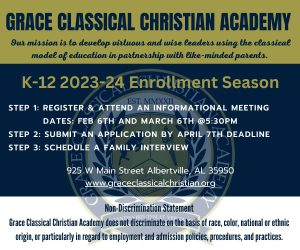 Grace Classical Christian Academy invites you to one or two upcoming informational meetings to learn more about the 2023-24 enrollment season for K-12. The first meeting is February 6 from 5:30 - 7:00 pm. The second meeting is March 6 from 5:30 - 7pm. Both will be held at Grace Classical Christian Academy at 925 W Main Street, Albertville, AL 35950.

To register for one of these informational meetings, click this link: https://docs.google.com/forms/d/e/1FAIpQLScYNq1OlPSC1XCYgOcjUmDT6bRTlVw6sX3WSmg9Ur50vGvxzQ/viewform