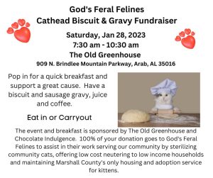 God's Feral Felines invites you to a Cathead Biscuit & Gravy Fundraiser at The Old Greenhouse in Arab. Event will be held Saturday, January 28 between 7:30 am - 10:30 am.  909 N. Brindlee Mountain Parkway, Arab, AL 35016 All donations go to God's Feral Felines to support their community cats spay and neuter program, low cost spay and neuter for low income households and kitten rescue and adoption. Donation based, we ask for a minimum of $10.00 per plate.