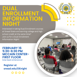 Snead State Community College invites all students interested in taking Dual Enrollment courses to the upcoming Dual Enrollment Information Night! Coming up February 16 from 5:30 - 6:30 pm in the McCain Center (please use back entrance). To register, click this link: https://snead.secure.force.com/events/targetX_eventsb__events#/esr?eid=a1E5d00000N37J7EAJ