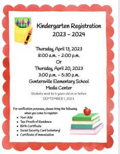 Guntersville Elementary has announced a second session of Kindergarten Registration for 2023-2024. Thursday, April 20 from 3:00 - 5:30 pm. Held in the Guntersville Elementary School Media Center. 

Students must be 5 years old on or before September 1, 2023. 

For verification, bring:

Your child
Two Proofs of Residence
Birth Certificate
Social Security Card (voluntary)
and Certificate of Immunization
