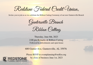 Redstone Federal Credit Union and the Lake Guntersville Chamber of Commerce invite you to a ribbon cutting ceremony celebrating the Grand Opening of the new Guntersville branch!  This event will be held Thursday, June 8 at 2:00 pm and will be followed by an open house and refreshments.  New location is 600 Gunter Ave, Guntersville.  RSVP to eventplanning@redfcu.org no later than June 1. 