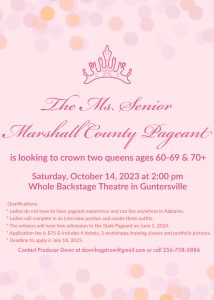 Do you know a lovely lady who could win the title of 2023 Ms. Senior Marshall County? 

The 2023 pageant will be held Saturday, October 14 from 2-5pm at The Whole Backstage Theatre. Tickets are $10.00. Kids under age 10 are free. the competition will conclude with a cupcake reception. 

For details, contact Dawn at 256-738-5886.