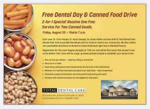 Total Dental Care invites you to their 11th Annual FREE DENTAL DAY and Canned Food Drive, going on Friday, August 25 from 8am - 5pm.

The team will provide a free cleaning, filling and extraction for adults without insurance, who cannot otherwise afford care. One service per person. First come, first served.

Registration begins at 7:00am SHARP. If you arrive before 7:00, there will be a signup sheet outside to reserve your place in line. You must be present at 7:00 when we begin registration or you will forfeit your place in line.

Must be 19 years or older, have valid photo ID, have a list of your current medications, and donate 2 canned goods to our food drive.

Patients with dental insurance are not eligible. Extensive surgical extractions and sedation cannot be provided at this event. We will see as many patients as we can until 5:00pm. In prior years, that has been about 100 patients. Due to space limitations, only the patient receiving treatment can come inside our office, so please do not bring children or other companions with you as they will have to wait outside or in your vehicle.