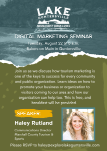 You are invited to the upcoming Digital Tourism Marketing Seminar, brought to you by Haley Rutland, Communications Director for Marshall County Tourism & Sports.  Held Tuesday, August 22 at 8:00am inside Bakers on Main (336 Gunter Ave, Guntersville). This event is FREE, and breakfast will be provided. RSVP is required; to reserve your seat, email haley@explorelakeguntersville.com.  We will discuss how tourism marketing is one of the keys to success for every community and public organization. Learn how to promote your business/organization to visitors and how to partner with Marshall County Tourism & Sports. 