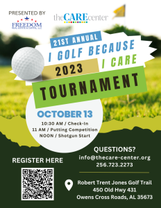 The CARE Center has set a goal to raise $50,000 by securing 50 sponsors and 25 golf teams for their upcoming I Golf Because I Care Tournament. Save the date, share the news, and enjoy a day of golf for a worthy cause at Robert Trent Jones Golf Trail on Friday, October 13th, 2023. 10:30 am Check In 11:00 am Putting competition 12:00 pm Shotgun Start For more details, and to register, click here: https://app.eventcaddy.com/events/21st-annual-i-golf-because-i-care-tournament-36/register