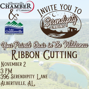 Please make plans to join the Albertville Chamber of Commerce and the Lake Guntersville Chamber of Commerce as we celebrate the Grand Opening of Serendipity Cabins with a ribbon cutting ceremony!

Held November 2 at 3:00 pm. 

Located at 396 Serendipity Lane, Albertville