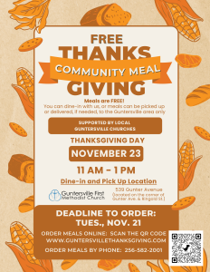 CCOMMUNITY THANKSGIVING MEAL | NOVEMBER 23 11:00 am - 1:00 pm
Deadline to order a meal(s) is Tuesday, November 21.

Sign up for meals or to serve using the link below or scan the QR Code on the flyer, which will take you to the meal reservation webpage and servant signup at the top of the page. 
Questions? Call the church offices at 256-582-2001
https://www.guntersvillethanksgiving.com/